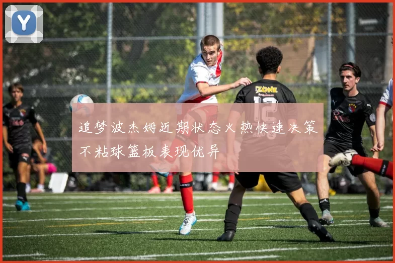 追梦波杰姆近期状态火热快速决策不粘球篮板表现优异