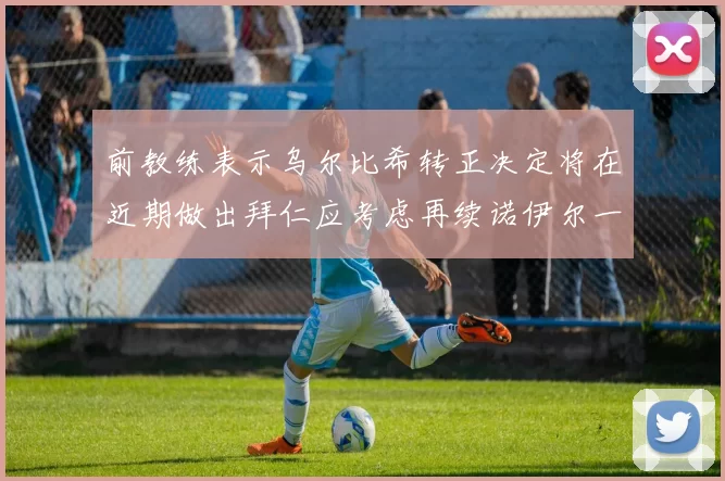 前教练表示乌尔比希转正决定将在近期做出拜仁应考虑再续诺伊尔一年合同