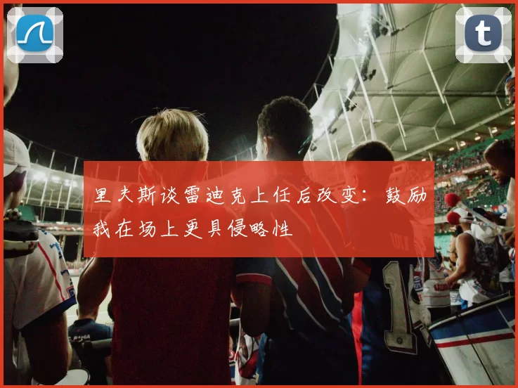 里夫斯谈雷迪克上任后改变：鼓励我在场上更具侵略性