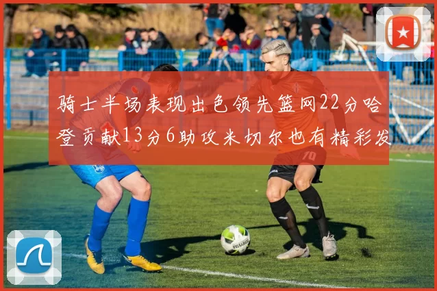 骑士半场表现出色领先篮网22分哈登贡献13分6助攻米切尔也有精彩发挥