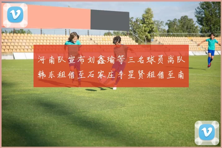 河南队宣布刘鑫瑜等三名球员离队韩东租借至石家庄李星贤租借至南通