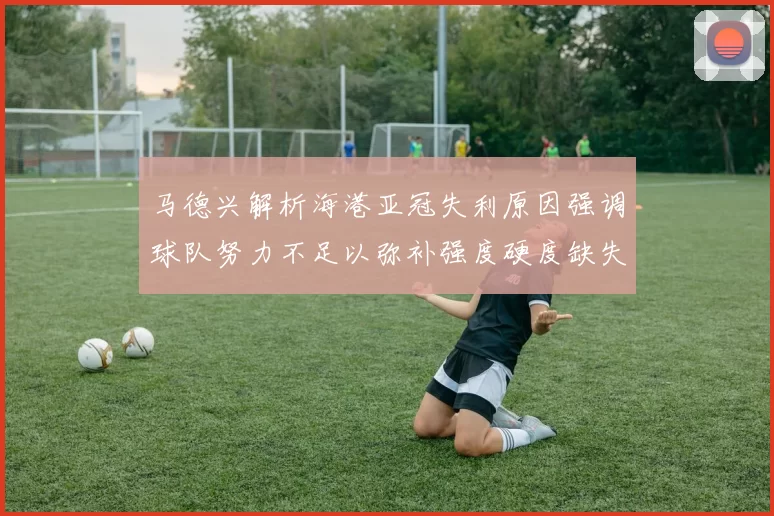 马德兴解析海港亚冠失利原因强调球队努力不足以弥补强度硬度缺失