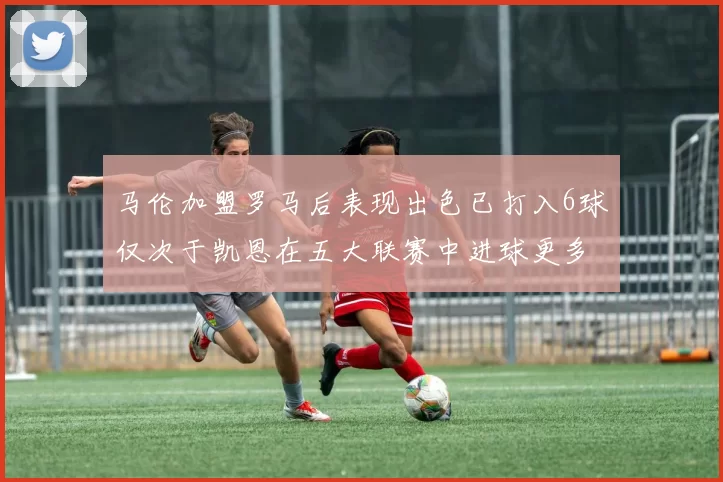 马伦加盟罗马后表现出色已打入6球仅次于凯恩在五大联赛中进球更多