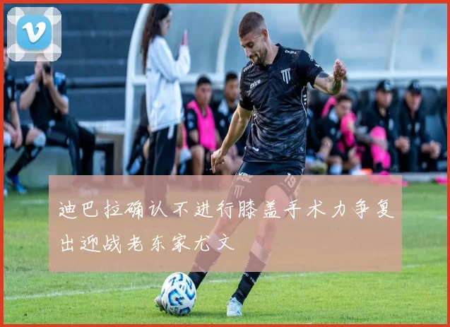 迪巴拉确认不进行膝盖手术力争复出迎战老东家尤文