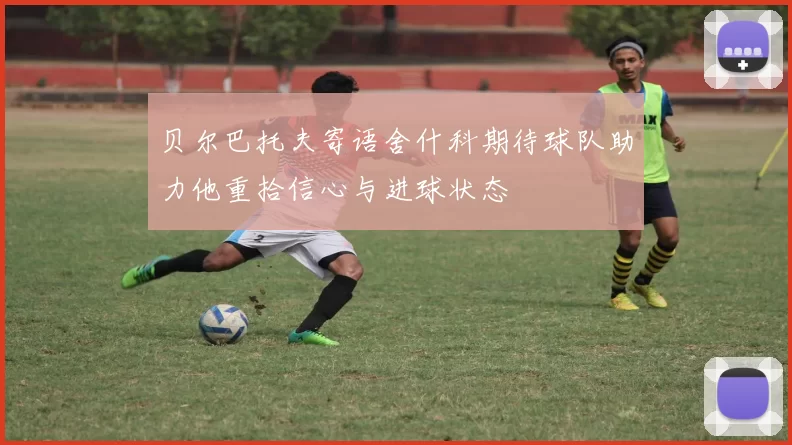 贝尔巴托夫寄语舍什科期待球队助力他重拾信心与进球状态