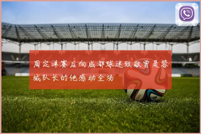周定洋赛后向成都球迷致敬曾是蓉城队长的他感动全场