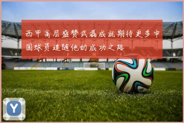 西甲高层盛赞武磊成就期待更多中国球员追随他的成功之路