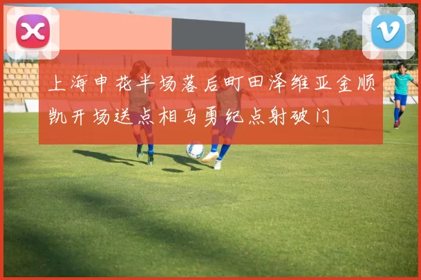 上海申花半场落后町田泽维亚金顺凯开场送点相马勇纪点射破门