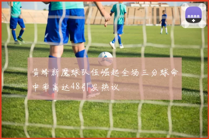 黄蜂新魔球队伍崛起全场三分球命中率高达48引发热议