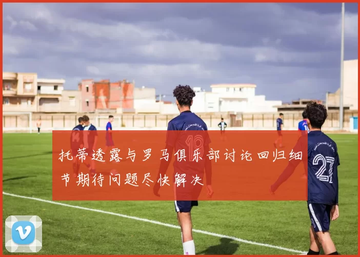 托蒂透露与罗马俱乐部讨论回归细节期待问题尽快解决