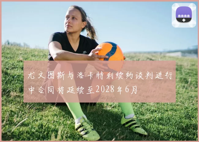 尤文图斯与洛卡特利续约谈判进行中合同将延续至2028年6月