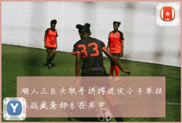 湖人三巨头联手拼搏进攻小卡单核作战疲惫却乐在其中