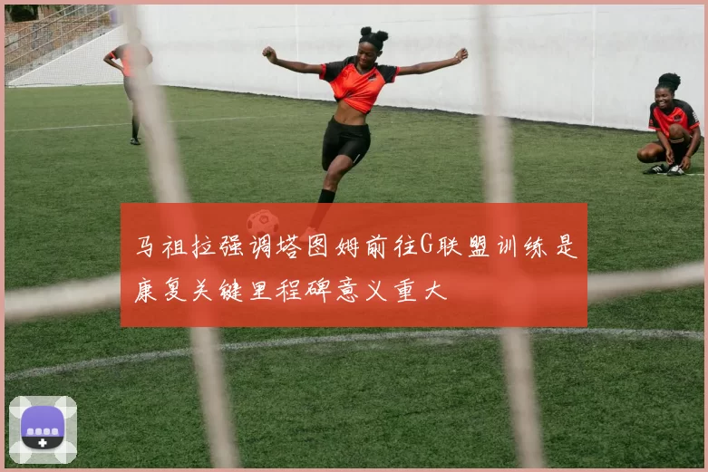 马祖拉强调塔图姆前往G联盟训练是康复关键里程碑意义重大