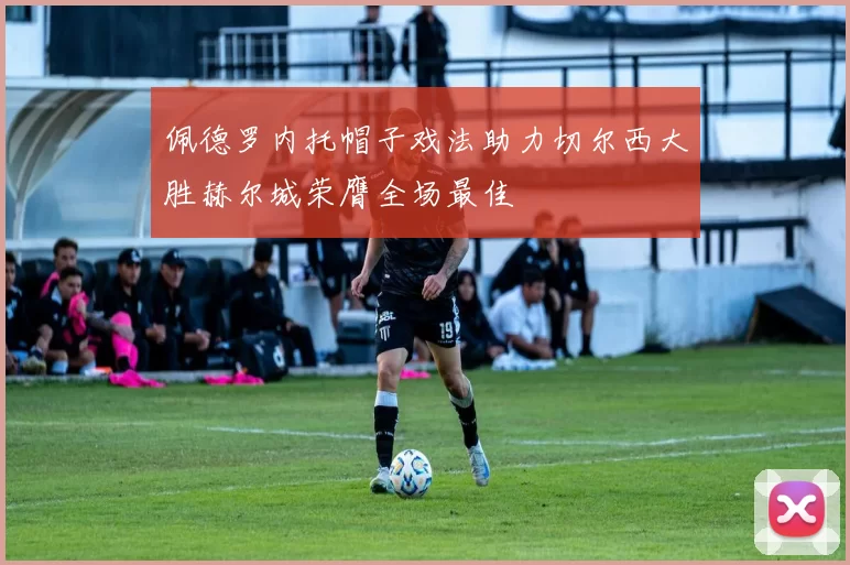 佩德罗内托帽子戏法助力切尔西大胜赫尔城荣膺全场最佳