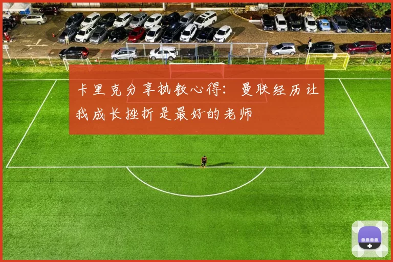卡里克分享执教心得：曼联经历让我成长挫折是最好的老师