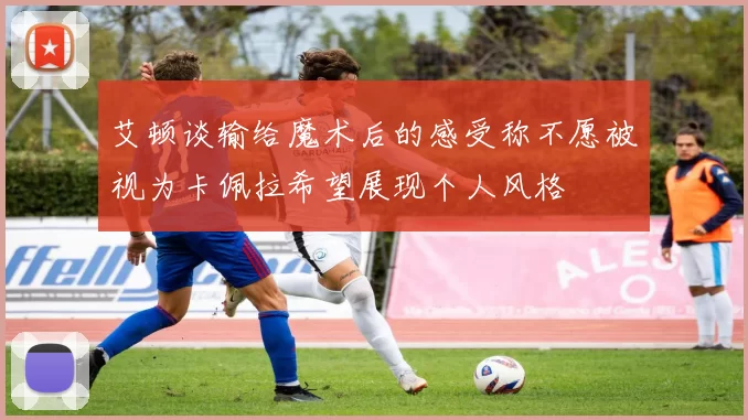 艾顿谈输给魔术后的感受称不愿被视为卡佩拉希望展现个人风格
