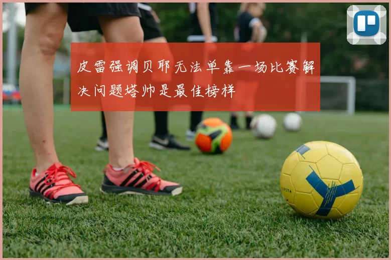 皮雷强调贝耶无法单靠一场比赛解决问题塔帅是最佳榜样