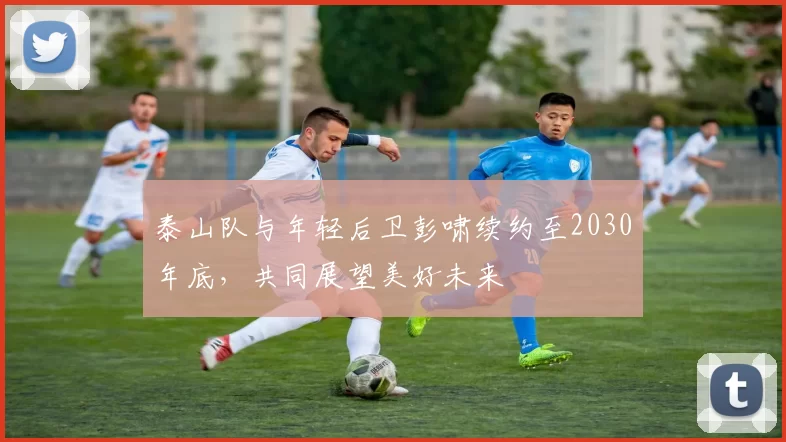 泰山队与年轻后卫彭啸续约至2030年底，共同展望美好未来