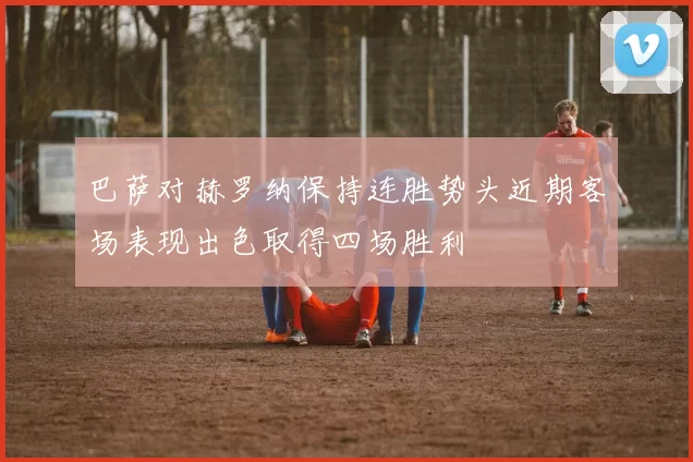 巴萨对赫罗纳保持连胜势头近期客场表现出色取得四场胜利
