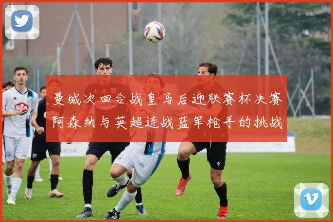 曼城次回合战皇马后迎联赛杯决赛阿森纳与英超连战蓝军枪手的挑战